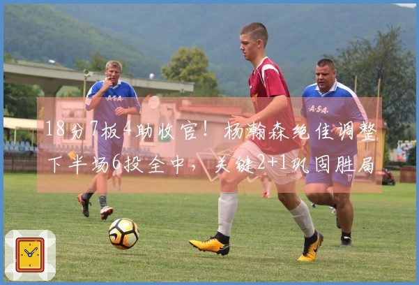 18分7板4助收官!杨瀚森绝佳调整下半场6投全中,关键2+1巩固胜局